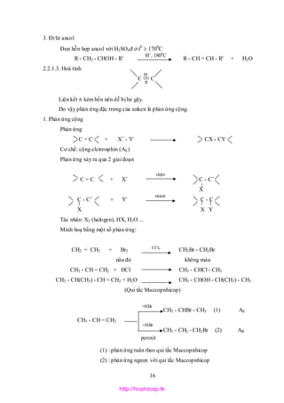 16
C C


3. Đi từ ancol
Đun hỗn hợp ancol với H2SO4đ ở t0
 1700
C
R - CH2 - CHOH - R' R - CH = CH - R' + H2O
2.2.1.3. Hoá tính
Liên kết  kém bền nên dễ bị bẻ gãy.
Do vậy phản ứng đặc trưng của anken là phản ứng cộng.
1. Phản ứng cộng
Phản ứng
C = C + X+
- Y-
CX - CY
Cơ chế: cộng elctronphin (AE)
Phản ứng xảy ra qua 2 giai đoạn
C = C + X+
C - C+
X
C - C+
+ Y-
C - C
X X Y
Tác nhân: X2 (halogen), HX, H2O ...
Minh hoạ bằng một số phản ứng:
CH2 = CH2 + Br2 CH2Br - CH2Br
nâu đỏ không màu
CH3 - CH = CH2 + HCl CH3 - CHCl - CH3
CH3 - CH(CH3) - CH = CH2 + H2O CH3 - CHOH - CH(CH3) - CH3
(Qui tắc Maccopnhicop)
CH3 - CHBr - CH3 (1) AE
CH3 - CH = CH2
CH3 - CH2 - CH2Br (2) AR
(1) : phản ứng tuân theo qui tắc Maccopnhicop
(2) : phản ứng ngược với qui tắc Maccopnhicop
H+
, 1800
C
chậm
nhanh
CCl4
+HBr
+HBr
peroxit
http://hoahocsp.tk
 