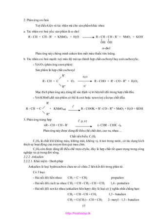 17
t0
2. Phản ứng oxi hoá
Tuỳ điều kiện và tác nhân mà cho sản phẩm khác nhau
a. Tác nhân oxi hoá yếu: sản phẩm là -diol
R - CH = CH - R' + KMnO4 + H2O R - CH - CH - R ' + MnO2 + KOH
OH OH
-diol
Phản ứng này chứng minh anken làm mất màu thuốc tím loãng.
b. Tác nhân oxi hoá mạnh: tuỳ mức độ mà tạo thành hợp chất cacbonyl hay axit cacboxylic.
* Với O3 (phản ứng ozon phân):
Sản phẩm là hợp chất cacbonyl
R'
R - CH = C + O3 R - CHO + R' - CO - R'' + H2O2
R''
Mục đích phản ứng này dùng để xác định vị trí liên kết đôi trong hợp chất đầu.
* Với KMnO4đđ: sản phẩm có thể là axit hoặc xeton tuỳ cấu tạo chất đầu.
R'
R - CH = C + KMnO4đđ R - COOK + R' -CO - R'' + MnO2 + H2O + KOH
R''
3. Phản ứng trùng hợp
nR - CH = CH - R' (- CHR – CHR’
-)n
Phản ứng này được dùng để điều chế chất dẻo, cao su, nhựa ...
Chất tiểu biểu: C2H4
C2H4 là chất khí không màu, không mùi, không vị, ít tan trong nước, có tác dụng kích
thích sự hoạt động của enzym làm quả mau chín.
C2H4 còn được dùng để điều chế rượu etylic, đây là hợp chất rất quan trọng trong công
nghiệp và cả trong đời sống.
2.2.2. Ankadien
2.2.2.1. Khái niệm - Danh pháp
Ankadien là loại hydrocacbon chưa no có chứa 2 liên kết đôi trong phân tử.
Có 3 loại:
- Hai nối đôi liền nhau: CH2 = C = CH2 propadien
- Hai nối đôi cách xa nhau: CH2 = CH - CH2 - CH = CH2 1,4 - pentadien
- Hai nối đôi xen kẻ nhau (ankadien liên hợp): đây là loại có ý nghĩa nhất chẳng hạn:
CH2 = CH - CH = CH2 1,3 - butadien
CH2 = C(CH3) – CH = CH2 2- metyl – 1,3 - butadien
t0
, p, x/t
H2O
H+
http://hoahocsp.tk
 