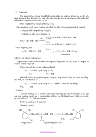 18
t0
, thấp
2.2.2.2.Hoá tính
Các ankadien liên hợp có tính chất tương tự anken tuy nhiên do có đến hai nối đôi nên
hoạt tính mạnh hơn đồng thời do xuất hiện hiệu ứng liên hợp nên ảnh hưởng nhiều đến tính
chất của nó cũng như các dẫn xuất của nó.
Phản ứng đặc trưng cũng là phản ứng cộng.
1. Phản ứng cộng: cho 2 phẩm vật cộng tuỳ điều kiện, điều kiện quyết định nhất là nhiệt độ.
- Nhiệt độ thấp: cho phẩm vật cộng 1-2
- Nhiệt độ cao: cho phẩm vật cộng 1-4
CH2Br - CHBr - CH = CH2
CH2 = CH - CH = CH2
CHBr - CH = CH - CH2Br
2. Phản ứng trùng hợp
n CH2 = CH - CH = CH2 (- CH2 - CH = CH - CH2 -)n
cao su Buna
2.2.2.3. Hợp chất có nhiều nối đôi
1. Tecpen: là loại hydrocacbon tự nhiên có công thức tổng quát là: (C5H8)n với n  2, tecpen có
nhiều ở tinh dầu thực vật.
Chẳng hạn tinh dầu myxen ở cây nguyệt quế.
CH3 - C = CH - CH2 - CH2 - C = CH2
CH3 CH = CH2
Dẫn xuất của tecpen gọi là tecpenoit cũng có trong tinh dầu thực vật (cánh hoa hồng,
hoa bưởi, vỏ cam chanh, lá sả ...)
CH3 - C = CH - CH2 - CH2 - C = CH - CH2OH (tinh dầu hoa hồng)
CH3 CH3
2. Caroten:
Caroten là những sắc tố tự nhiên thường có màu vàng, da cam, đỏ xuất hiện ở các loại
quả như: cà chua, cà rốt, gấc ... phân tử chứa một loạt các liên kết đôi xen kẻ liên kết đơn tức
có chứa nhóm -C = C - (nhóm mang màu)
Có 3 loại caroten: , ,  caroten
Cấu tạo  caroten:
vòng  ionon (mạch thẳng chứa 18C)
t0
, cao
+Br2
t0
, p, x/t
CH3
CH3
CH3
CH CH C CH CH .....CH =C CH CH
CH3CH3
CH3
CH3
CH3
http://hoahocsp.tk
 