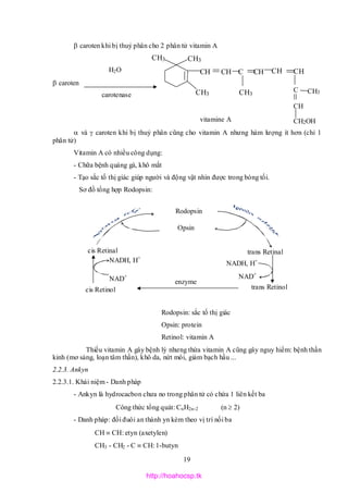 19
 caroten khi bị thuỷ phân cho 2 phân tử vitamin A
H2O
 caroten 
carotenase
vitamine A
 và  caroten khi bị thuỷ phân cũng cho vitamin A nhưng hàm lượng ít hơn (chỉ 1
phân tử)
Vitamin A có nhiều công dụng:
- Chữa bệnh quáng gà, khô mắt
- Tạo sắc tố thị giác giúp người và động vật nhìn được trong bóng tối.
Sơ đồ tổng hợp Rodopsin:
Rodopsin: sắc tố thị giác
Opsin: protein
Retinol: vitamin A
Thiếu vitamin A gây bệnh lý nhưng thừa vitamin A cũng gây nguy hiểm: bệnh thần
kinh (mơ sảng, loạn tâm thần), khô da, nứt môi, giảm bạch hầu ...
2.2.3. Ankyn
2.2.3.1. Khái niệm - Danh pháp
- Ankyn là hydrocacbon chưa no trong phân tử có chứa 1 liên kết ba
Công thức tổng quát: CnH2n-2 (n  2)
- Danh pháp: đổi đuôi an thành yn kèm theo vị trí nối ba
CH  CH: etyn (axetylen)
CH3 - CH2 - C  CH: 1-butyn
Rodopsin
Opsin
cis Retinal trans Retinal
cis Retinol trans Retinol
NADH, H+
NADH, H+
NAD+ NAD+
enzyme
CH3C
CH3
CH3
CH3
CH
CH3
CH C CH CH
CH
CH2OH
CH
http://hoahocsp.tk
 