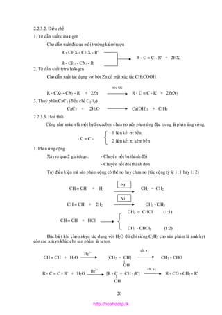20
xúc tác
2.2.3.2. Điều chế
1. Từ dẫn xuất dihalogen
Cho dẫn xuất đi qua môi trường kiềm/rượu
R - CHX - CHX - R'
R - C  C - R' + 2HX
R - CH2 - CX2 - R'
2. Từ dẫn xuất tetra halogen
Cho dẫn xuất tác dụng với bột Zn có mặt xúc tác CH3COOH
R - CX2 - CX2 - R' + 2Zn R - C  C - R' + 2ZnX2
3. Thuỷ phân CaC2 (điều chế C2H2)
CaC2 + 2H2O Ca(OH)2 + C2H2
2.2.3.3. Hoá tính
Cũng như anken là một hydrocacbon chưa no nên phản ứng đặc trưng là phản ứng cộng.
1 liên kết : bền
2 liên kết : kém bền
1. Phản ứng cộng
Xảy ra qua 2 giai đoạn: - Chuyển nối ba thành đôi
- Chuyển nối đôi thành đơn
Tuỳ điều kiện mà sản phẩm cộng có thể no hay chưa no (tức cộng tỷ lệ 1: 1 hay 1: 2)
CH  CH + H2 CH2 = CH2
CH  CH + 2H2 CH3 - CH3
CH2 = CHCl (1:1)
CH  CH + HCl
CH3 - CHCl2 (1:2)
Đặc biệt khi cho ankyn tác dụng với H2O thì chỉ riêng C2H2 cho sản phẩm là andehyt
còn các ankyn khác cho sản phẩm là xeton.
CH  CH + H2O [CH2 = CH] CH3 - CHO
OH
R - C  C - R' + H2O [R - C = CH - R'] R - CO - CH2 - R'
OH
Hg2+
ch. vị
Hg2+ ch. vị
- C  C -
Pd
Ni
http://hoahocsp.tk
 