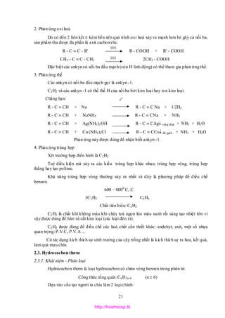 21
2. Phản ứng oxi hoá
Do có đến 2 liên kết  kém bền nên quá trình oxi hoá xảy ra mạnh hơn bẻ gãy cả nối ba,
sản phẩm thu được đa phần là axit cacboxylic.
R - C  C - R' R - COOH + R' - COOH
CH3 - C  C - CH3 2CH3 - COOH
Đặc biệt các ankyn có nối ba đầu mạch (còn H linh động) có thể tham gia phản ứng thế.
3. Phản ứng thế
Các ankyn có nối ba đầu mạch gọi là ankyn -1.
C2H2 và các ankyn -1 có thể thế H của nối ba bởi kim loại hay ion kim loại.
Chẳng hạn:
R - C  CH + Na R - C  C Na + 1/2H2
R - C  CH + NaNH2 R - C  CNa + NH3
R - C  CH + Ag(NH3)2OH R - C  CAg vàng nhạt + NH3 + H2O
R - C  CH + Cu (NH3)2Cl R - C  CCu đỏ gạch + NH3 + H2O
Phản ứng này được dùng để nhận biết ankyn -1.
4. Phản ứng trùng hợp
Xét trường hợp điển hình là C2H2
Tuỳ điều kiện mà xảy ra các kiểu trùng hợp khác nhau: trùng hợp vòng, trùng hợp
thẳng hay tạo polime.
Khả năng trùng hợp vòng thường xảy ra nhất và đây là phương pháp để điều chế
benzen.
600 – 8000
C, C
3C2H2 C6H6
Chất tiêu biểu: C2H2
C2H2 là chất khí không màu khi cháy toả ngọn lửa màu xanh rất sáng tạo nhiệt lớn vì
vậy được dùng để hàn và cắt kim loại (các loại đèn xì).
C2H2 được dùng để điều chế các hoá chất cần thiết khác: andehyt, axit, một số nhựa
quan trọng: P.V.C, P.V.A ...
Có tác dụng kích thích sự sinh trưởng của cây trồng nhất là kích thích sự ra hoa, kết quả,
làm quả mau chín.
2.3. Hydrocacbon thơm
2.3.1. Khái niệm - Phân loại
Hydrocacbon thơm là loại hydrocacbon có chứa vòng benzen trong phân tử.
Công thức tổng quát: CnH2n-6 (n  6)
Dựa vào cấu tạo người ta chia làm 2 loại chính:
[O]
[O]
t0
http://hoahocsp.tk
 