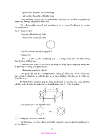 22
- Hydrocacbon thơm một nhân (đơn vòng)
- Hydrocacbon thơm nhiều nhân (đa vòng)
Trong phần này chúng ta chủ yếu khảo sát loại một nhân, loại này khả năng phản ứng
mạnh cũng như ứng dụng thực tế nhiều hơn.
Tất cả hydrocacbon thơm đều có vòng benzen, do vậy trước hết chúng ta xét cấu tạo
của vòng benzen.
2.3.2. Cấu tạo benzen
Công thức phân tử benzen: C6H6
* Cấu tạo của KeKuLe (cổ điển):
Ưu điểm: đảm bảo hoá trị các nguyên tố
Nhược điểm:
- d C - C > d C = C, như vậy khoảng cách C - C trong benzen phải khác nhau nhưng
thực tế chúng lại bằng nhau.
- Phân tử có đến 3 liên kết đôi đáng lẽ phản ứng đặc trưng là phản ứng cộng nhưng thực
tế phản ứng đặc trưng lại là phản ứng thế.
* Cấu tạo theo quan điểm hiện đại
Theo quan điểm hiện đại C trong benzen có lai hoá sp2
mỗi C còn 1 orbital p thuần tuý
chưa lai hoá, 6 orbital này xen phủ lẫn nhau tạo hệ thống liên kết  bền vững gọi là hệ liên hợp
thơm bền vững.
Do hệ thơm bền nên phản ứng đặc trưng của benzen là phản ứng thế. Trong hệ thơm
mật độ e  dàn đều trên tất cả các liên kết do vậy khoảng cách C - C đều như nhau.
Cấu tạo benzen có thể được biểu diễn:
hay
2.3.3. Danh pháp - Vị trí các nhóm thế
Các đồng đẳng của benzen được xem là dẫn xuất của benzen do vậy tên gọi chúng được
gọi theo benzen.


http://hoahocsp.tk
 