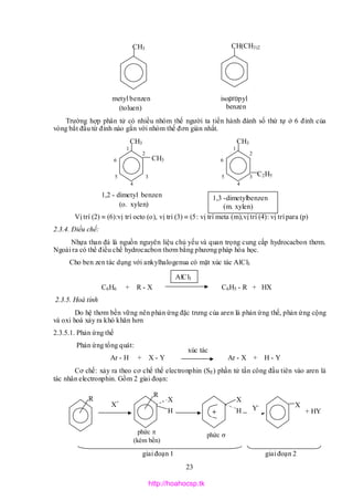 23
xúc tác
Trường hợp phân tử có nhiều nhóm thế người ta tiến hành đánh số thứ tự ở 6 đỉnh của
vòng bắt đầu từ đỉnh nào gắn với nhóm thế đơn giản nhất.
Vị trí (2)  (6):vị trí octo (o), vị trí (3)  (5: vị trí meta (m),vị trí (4): vị trí para (p)
2.3.4. Điều chế:
Nhựa than đá là nguồn nguyên liệu chủ yếu và quan trọng cung cấp hydrocacbon thơm.
Ngoài ra có thể điều chế hydrocacbon thơm bằng phương pháp hóa học.
Cho ben zen tác dụng với ankylhalogenua có mặt xúc tác AlCl3
C6H6 + R - X C6H5 - R + HX
2.3.5. Hoá tính
Do hệ thơm bền vững nên phản ứng đặc trưng của aren là phản ứng thế, phản ứng cộng
và oxi hoá xảy ra khó khăn hơn
2.3.5.1. Phản ứng thế
Phản ứng tổng quát:
Ar - H + X - Y Ar - X + H - Y
Cơ chế: xảy ra theo cơ chế thế electronphin (SE) phần tử tấn công đầu tiên vào aren là
tác nhân electronphin. Gồm 2 giai đoạn:
giai đoạn 1 giai đoạn 2
metyl benzen
(toluen)
CH3
isopropyl
benzen
(cumen)
CH(CH3)2
1,2 - dimetyl benzen
(o. xylen)
CH3
CH3
1
2
3
4
5
6
CH3
C2H5
1
2
3
4
5
6
R
X+
R
X
H
X
H+
X
+ HYY-
phức 
(kém bền)
phức 

1,3 -dimetylbenzen
(m. xylen)
AlCl3
http://hoahocsp.tk
 