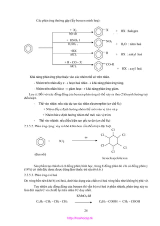 24
Các phản ứng thường gặp (lấy benzen minh hoạ):
Khả năng phản ứng phụ thuộc vào các nhóm thế có trên nhân.
- Nhóm trên nhân đẩy e  hoạt hoá nhân  khả năng phản ứng tăng.
- Nhóm trên nhân hút e  giảm hoạt  khả năng phản ứng giảm.
Lưu ý: Đối với các đồng đẳng của benzen phản ứng có thể xảy ra theo 2 khuynh hướng tuỳ
điều kiện.
- Thế vào nhân: nếu xúc tác tạo tác nhân electronphin (cơ chế SE)
+ Nhóm đẩy e định hướng nhóm thế mới vào vị trí o và p
+ Nhóm hút e định hướng nhóm thế mới vào vị trí m
- Thế vào nhánh: nếu điều kiện tạo gốc tự do (cơ chế SR)
2.3.5.2. Phản ứng cộng: xảy ra khó khăn hơn cần điều kiện đặc biệt.
(đun sôi)
Sản phẩm tạo thành có 8 đồng phân hình học, trong 8 đồng phân đó chỉ có đồng phân 
(14%) có tính độc dược được dùng làm thuốc trừ sâu (6.6.6.)
2.3.5.3. Phản ứng oxi hoá
Do vòng bền nên khó bị oxi hoá, dưới tác dụng của chất oxi hoá vòng hầu như không bị phá vỡ.
Tuy nhiên các đồng đẳng của benzen thì vẫn bị oxi hoá ở phần nhánh, phản ứng xảy ra
làm đứt mạch C và chỉ để lại trên nhân 1C duy nhất.
KMnO4 đđ
C6H5 - CH2 - CH2 - CH3 C6H5 - COOH + CH3 - COOH
+ HNO3 l
H2SO4 l
+RX
AlCl3
+ R - CO - X
AlCl3
+ HX :halogen
hoá
+ X2
bột sắt
X
NO2
R
CO-R
+ H2O : nitro hoá
+ HX : ankyl hoá
+ HX : axyl hoá
3Cl2+
as
Cl
Cl
Cl
Cl
Cl
Cl
hexacloxyclohexan
http://hoahocsp.tk
 