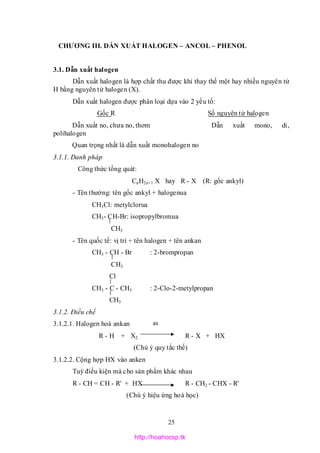 25
as
CHƯƠNG III. DẪN XUẤT HALOGEN – ANCOL – PHENOL
3.1. Dẫn xuất halogen
Dẫn xuất halogen là hợp chất thu được khi thay thế một hay nhiều nguyên tử
H bằng nguyên tử halogen (X).
Dẫn xuất halogen được phân loại dựa vào 2 yếu tố:
Gốc R Số nguyên tử halogen
Dẫn xuất no, chưa no, thơm Dẫn xuất mono, di,
polihalogen
Quan trọng nhất là dẫn xuất monohalogen no
3.1.1. Danh pháp
Công thức tổng quát:
CnH2n+1 X hay R - X (R: gốc ankyl)
- Tên thường: tên gốc ankyl + halogenua
CH3Cl: metylclorua
CH3- CH-Br: isopropylbromua
CH3
- Tên quốc tế: vị trí + tên halogen + tên ankan
CH3 - CH - Br : 2-brompropan
CH3
Cl
CH3 - C - CH3 : 2-Clo-2-metylpropan
CH3
3.1.2. Điều chế
3.1.2.1. Halogen hoá ankan
R - H + X2 R - X + HX
(Chú ý quy tắc thế)
3.1.2.2. Cộng hợp HX vào anken
Tuỳ điều kiện mà cho sản phẩm khác nhau
R - CH = CH - R' + HX R - CH2 - CHX - R'
(Chú ý hiệu ứng hoá học)
http://hoahocsp.tk
 