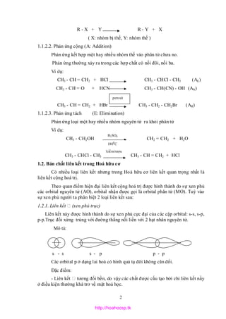 2
R - X + Y R - Y + X
( X: nhóm bị thế, Y: nhóm thế )
1.1.2.2. Phản ứng cộng (A: Addition)
Phản ứng kết hợp một hay nhiều nhóm thế vào phân tử chưa no.
Phản ứng thường xảy ra trong các hợp chất có nối đôi, nối ba.
Ví dụ:
CH3 - CH = CH2 + HCl CH3 - CHCl - CH3 (AE)
CH3 - CH = O + HCN CH3 - CH(CN) - OH (AN)
CH3 - CH = CH2 + HBr CH3 - CH2 - CH2Br (AR)
1.1.2.3. Phản ứng tách (E: Elimination)
Phản ứng loại một hay nhiều nhóm nguyên tử ra khỏi phân tử
Ví dụ:
CH3 - CH2OH CH2 = CH2 + H2O
CH3 - CHCl - CH3 CH3 - CH = CH2 + HCl
1.2. Bản chất liên kết trong Hoá hữu cơ
Có nhiều loại liên kết nhưng trong Hoá hữu cơ liên kết quan trọng nhất là
liên kết cộng hoá trị.
Theo quan điểm hiện đại liên kết cộng hoá trị được hình thành do sự xen phủ
các orbital nguyên tử (AO), orbital nhận được gọi là orbital phân tử (MO). Tuỳ vào
sự xen phủ người ta phân biệt 2 loại liên kết sau:
1.2.1. Liên kết (xen phủ trục)
Liên kết này được hình thành do sự xen phủ cực đại của các cặp orbital: s-s, s-p,
p-p.Trục đối xứng trùng với đường thẳng nối liền với 2 hạt nhân nguyên tử.
Mô tả:
s - s s - p p - p
Các orbital p ở dạng lai hoá có hình quả tạ đôi không cân đối.
Đặc điểm:
- Liên kết tương đối bền, do vậy các chất được cấu tạo bởi chỉ liên kết nầy
ở điều kiện thường khá trơ về mặt hoá học.
H2SO4
1800
C
kiềm/rượu
peroxit
http://hoahocsp.tk
 
