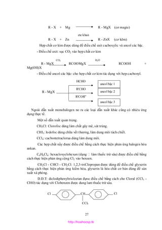 27
CO2 H2O
HCHO
R'CHO
R'COR''
R - X + Mg R - MgX (cơ magie)
R - X + Zn R - ZnX (cơ kẽm)
Hợp chất cơ kim được dùng để điều chế axit cacboxylic và ancol các bậc.
- Điều chế axit: sục CO2 vào hợp chất cơ kim
R - MgX RCOOMgX RCOOH +
Mg(OH)X
- Điều chế ancol các bậc: cho hợp chất cơ kim tác dụng với hợp cacbonyl.
R - MgX
Ngoài dẫn xuất monohalogen no ra các loại dẫn xuất khác cũng có nhièu ứng
dụng thực tế.
Một số dẫn xuất quan trọng.
CH3Cl: Clorofoc dùng làm chất gây mê, sát trùng.
CHI3: Iodofoc dùng chữa vết thương, làm dung môi tách chiết.
CCl4: cacbontetraclorua dùng làm dung môi.
Các hợp chất nầy được điều chế bằng cách thực hiện phản ứng halogen hóa
ankan.
C6H6Cl6: hexacloxyclohexan (dạng làm thuốc trừ sâu) được điều chế bằng
cách thực hiện phản ứng cộng Cl2 vào benzen.
CH2Cl - CHCl - CH2Cl: 1,2,3-triClopropan được dùng để điều chế glyxerin
bằng cách thực hiện phản ứng kiềm hóa, glyxerin là hóa chất cơ bản dùng để sản
xuất xà phòng.
D.D.T: diclodiphenyltricloetan đựoc điều chế bằng cách cho Cloral (CCl3 -
CHO) tác dụng với Clobenzen được dung lam thuốc trừ sâu.
ete khan
Cl CH Cl
CCl3
ancol bậc 2
ancol bậc 3
ancol bậc 1
http://hoahocsp.tk
 