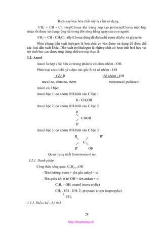 28
Hiện nay loại hóa chất nầy bị cấm sử dụng.
CH2 = CH - Cl: vinylClorua khi trùng hợp tạo polivinylClorua một loại
nhựa tốt được sử dụng rộng rãi trong đời sông hằng ngày của con người.
CH2 = CH - CH2Cl: allylClorua dùng để điều chế rượu allylic và glyxerin
Nhìn chung dẫn xuất halogen là hoá chất cơ bản được sử dụng để điều chế
các loại dẫn xuất khác. Dẫn xuất polihalogen là những chất có hoạt tính hoá học vai
trò sinh học cao được ứng dụng nhiều trong thực tế.
3.2. Ancol
Ancol là hợp chất hữu cơ trong phân tử có chứa nhóm - OH.
Phân loại ancol chủ yếu dựa vào gốc R và số nhóm - OH
Gốc R Số nhóm - OH
ancol no, chưa no, thơm monoancol, poliancol
Ancol có 3 bậc:
Ancol bậc 1: có nhóm OH đính vào C bậc 1
R - CH2OH
Ancol bậc 2: có nhóm OH đính vào C bậc 2
R
CHOH
R'
Ancol bậc 3: có nhóm OH đính vào C bậc 3
R R''
C
R' OH
Quan trọng nhất là monoancol no.
3.2.1. Danh pháp
Công thức tổng quát: CnH2n+1OH
- Tên thường: rượu + tên gốc ankyl + ic
- Tên quốc tế: vị trí OH + tên ankan + ol
C2H5 - OH: etanol (rượu etylic)
CH3 - CH - OH: 2- propanol (rượu isopropylic)
CH3
3.2.2. Điều chế - Lý tính
http://hoahocsp.tk
 