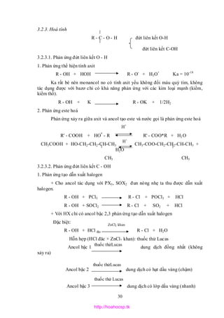 30
3.2.3. Hoá tính
R - C - O - H đứt liên kết O-H
đứt liên kết C-OH
3.2.3.1. Phản ứng đứt liên kết O - H
1. Phản ứng thể hiện tính axit
R - OH + HOH R - O-
+ H3O+
Ka = 10-18
Ka rất bé nên monancol no có tính axit yếu không đổi màu quỳ tím, không
tác dụng được với bazơ chỉ có khả năng phản ứng với các kim loại mạnh (kiềm,
kiềm thổ).
R - OH + K R - OK + 1/2H2
2. Phản ứng este hoá
Phản ứng xảy ra giữa axit và ancol tạo este và nước gọi là phản ứng este hoá
R' - COOH + HO*
- R R' - COO*R + H2O
CH3COOH + HO-CH2-CH2-CH-CH3 CH3-COO-CH2-CH2-CH-CH3 +
H2O
CH3 CH3
3.2.3.2. Phản ứng đứt liên kết C - OH
1. Phản ứng tạo dẫn xuất halogen
+ Cho ancol tác dụng với PX5, SOX2 đun nóng nhẹ ta thu được dẫn xuất
halogen.
R - OH + PCl5 R - Cl + POCl3 + HCl
R - OH + SOCl2 R - Cl + SO2 + HCl
+ Với HX chỉ có ancol bậc 2,3 phản ứng tạo dẫn xuất halogen
Đặc biệt:
R - OH + HCl đặc R - Cl + H2O
Hỗn hợp (HCl đặc + ZnCl2 khan): thuốc thử Lucas
Ancol bậc 1 dung dịch đồng nhất (không
xảy ra)
Ancol bậc 2 dung dịch có hạt dầu vàng (chậm)
Ancol bậc 3 dung dịch có lớp dầu vàng (nhanh)
H+
H+
ZnCl2 khan
thuốc thửLucas
thuốc thửLucas
thuốc thử Lucas
http://hoahocsp.tk
 