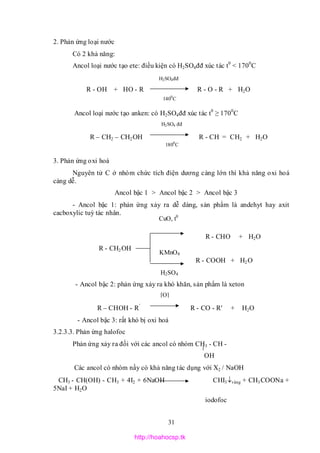 31
2. Phản ứng loại nước
Có 2 khả năng:
Ancol loại nước tạo ete: điều kiện có H2SO4đđ xúc tác t0
< 1700
C
R - OH + HO - R R - O - R + H2O
Ancol loại nước tạo anken: có H2SO4đđ xúc tác t0
≥ 1700
C
R – CH2 – CH2OH R - CH = CH2 + H2O
3. Phản ứng oxi hoá
Nguyên tử C ở nhóm chức tích điện dương càng lớn thì khả năng oxi hoá
càng dễ.
Ancol bậc 1 > Ancol bậc 2 > Ancol bậc 3
- Ancol bậc 1: phản ứng xảy ra dễ dàng, sản phẩm là andehyt hay axit
cacboxylic tuỳ tác nhân.
R - CHO + H2O
R - CH2OH
R - COOH + H2O
- Ancol bậc 2: phản ứng xảy ra khó khăn, sản phẩm là xeton
R – CHOH - R’
R - CO - R' + H2O
- Ancol bậc 3: rất khó bị oxi hoá
3.2.3.3. Phản ứng halofoc
Phản ứng xảy ra đối với các ancol có nhóm CH3 - CH -
OH
Các ancol có nhóm nầy có khả năng tác dụng với X2 / NaOH
CH3 - CH(OH) - CH3 + 4I2 + 6NaOH CHI3vàng + CH3COONa +
5NaI + H2O
iodofoc
H2SO4đđ
1400
C
H2SO4
KMnO4
CuO, t0
[O]
H2SO4 đđ
1800
C
http://hoahocsp.tk
 