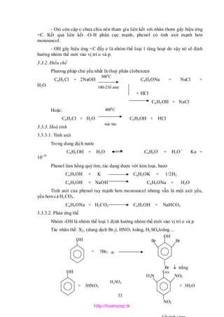 33
- Oxi còn cặp e chưa chia nên tham gia liên kết với nhân thơm gây hiệu ứng
+C. Kết quả liên kết -O-H phân cực mạnh, phenol có tính axit mạnh hơn
monoancol.
- OH gây hiệu ứng +C đẩy e là nhóm thể loại 1 tăng hoạt do vậy nó sẽ định
hướng nhóm thế mới vào vị trí o và p.
3.3.2. Điều chế
Phương pháp chủ yếu nhất là thuỷ phân clobenzen
C6H5Cl + 2NaOH C6H5ONa + NaCl +
H2O
+ HCl
C6H5OH + NaCl
Hoặc:
C6H5Cl + H2O C6H5OH + HCl
3.3.3. Hoá tính
3.3.3.1. Tính axit
Trong dung dịch nước
C6H5OH + H2O C6H5O-
+ H3O+
Ka =
10-10
Phenol làm hồng quỳ tím, tác dụng được với kim loại, bazơ
C6H5OH + K C6H5OK + 1/2H2
C6H5OH + NaOH C6H5ONa + H2O
Tính axit của phenol tuy mạnh hơn monoancol nhưng vẫn là một axit yếu,
yếu hơn cả H2CO3.
C6H5ONa + H2CO3 C6H5OH + NaHCO3
3.3.3.2. Phản ứng thế
Nhóm -OH là nhóm thế loại 1 định hướng nhóm thế mới vào vị trí o và p
Tác nhân thế: X2, (dung dịch Br2), HNO3 loãng, H2SO4loãng ...
3000
C
140-210 atm
4000
C
xúc tác
OH
OH
OH
NO2
NO2
O2N
OH
Br
Br  trắng
Br
+ 3H2O
+ 3Br2 dd
+ 3HNO3
H2SO4
http://hoahocsp.tk
 