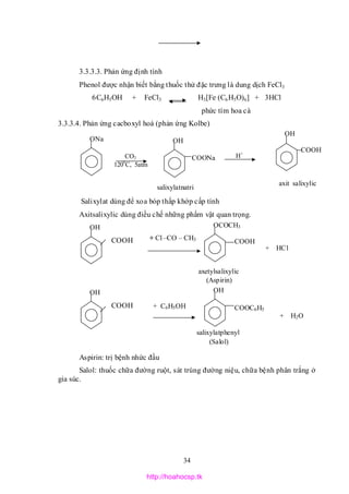 34
3.3.3.3. Phản ứng định tính
Phenol được nhận biết bằng thuốc thử đặc trưng là dung dịch FeCl3
6C6H5OH + FeCl3 H3[Fe (C6H5O)6] + 3HCl
phức tím hoa cà
3.3.3.4. Phản ứng cacboxyl hoá (phản ứng Kolbe)
Salixylat dùng để xoa bóp thấp khớp cấp tính
Axitsalixylic dùng điều chế những phẩm vật quan trọng.
COOH
COOH
Aspirin: trị bệnh nhức đầu
Salol: thuốc chữa đường ruột, sát trùng đường niệu, chữa bệnh phân trắng ở
gia súc.
ONa
salixylatnatri
CO2
1200
C, 5atm
OH
COONa H+
OH
COOH
axit salixylic
OH OCOCH3
COOH
axetylsalixylic
(Aspirin)
+ Cl –CO – CH3
+ HCl
OH OH
COOC6H5
salixylatphenyl
(Salol)
+ C6H5OH
+ H2O
http://hoahocsp.tk
 