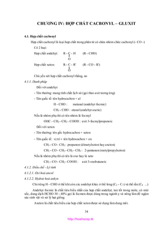 34
CHƯƠNG IV: HỢP CHẤT CACBONYL – GLUXIT
4.1. Hợp chất cacbonyl
Hợp chất cacbonyl là loại hợp chất trong phân tử có chứa nhóm chức cacbonyl (- CO -)
Có 2 loại:
Hợp chất andehyt: R - C - H (R - CHO)
O
Hợp chất xeton: R - C - R' (R - CO - R')
O
Chủ yếu xét hợp chất cacbonyl thẳng, no
4.1.1. Danh pháp
Đối với andehyt
- Tên thường: mang tính chất lịch sử (gọi theo axit tương ứng)
- Tên quốc tế: tên hydrocacbon + al
H - CHO : metanal (andehyt focmic)
CH3 - CHO : etanal (andehyt axetic)
Nếu là nhóm phụ thì có tên nhóm là focmyl
OHC - CH2 - CH2 - COOH : axit 3-focmylpropanoic
Đối với xeton
- Tên thường: tên gốc hydrocacbon + xeton
- Tên quốc tế: vị trí + tên hydrocacbon + on
CH3 - CO - CH3 : propanon (dimetylxeton hay axeton)
CH3 - CO - CH3 - CH2 - CH3 : 2-pentanon (metylpropylxeton)
Nếu là nhóm phụ thì có tên là oxo hay là xeto
CH3 - CO - CH2 - COOH : axit 3-oxobutanoic
4.1.2. Điều chế - Lý tính
4.1.2.1. Oxi hoá ancol
4.1.2.2. Hydrat hoá ankyn
Chỉ riêng H - CHO ở thể khí còn các andehyt khác ở thể lỏng (C2 - C7) và thể rắn (C8 ...)
Andehyt focmic là chất tiêu biểu nhất của hợp chất andehyt, tan tốt trong nước, có mùi
xốc, dung dịch HCHO 30 - 40% gọi là focmon được dùng trong ngành y và nông lâm để ngậm
xác sinh vật và xử lý hạt giống.
Axeton là chất tiêu biểu của hợp chất xeton được sử dụng làm dung môi.
http://hoahocsp.tk
 