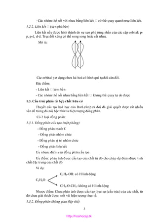 3
- Các nhóm thế nối với nhau bằng liên kết có thể quay quanh trục liên kết.
1.2.2. Liên kết (xen phủ bên)
Liên kết nầy được hình thành do sự xen phủ từng phần của các cặp orbital: p-
p, p-d, d-d. Trục đối xứng có thể song song hoặc cắt nhau.
Mô tả:
Các orbital p ở dạng chưa lai hoá có hình quả tạ đôi cân đối.
Đặc điểm:
- Liên kết kém bền
- Các nhóm thế nối nhau bằng liên kết không thể quay tự do được
1.3. Cấu trúc phân tử hợp chất hữu cơ
Thuyết cấu tạo hoá học của ButLeRop ra đời đã giải quyết được rất nhiều
vấn đề trong đó nổi bậc nhất là hiện tượng đồng phân.
Có 2 loại đồng phân:
1.3.1. Đồng phân cấu tạo (mặt phẳng)
- Đồng phân mạch C
- Đồng phân nhóm chức
- Đồng phân vị trí nhóm chức
- Đồng phân liên kết
Ưu nhược điểm của đồng phân cấu tạo
Ưu điểm: phản ánh được cấu tạo của chất từ đó cho phép dự đoán được tính
chất đặc trưng của chất đó.
Ví dụ:
C2H5-OH: có H linh động
C2H6O
CH3-O-CH3: không có H linh động
Nhược điểm: Chưa phản ánh được cấu tạo thực sự (cấu trúc) của các chất, từ
đó chưa giải thích được một vài hiện tượng thực tế.
1.3.2. Đồng phân không gian (lập thể)
http://hoahocsp.tk
 