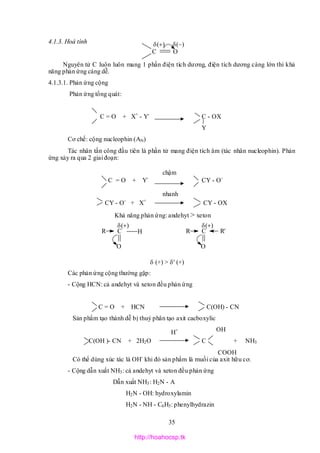 35
C O

R C

H
O
R C

O
R'
4.1.3. Hoá tính
Nguyên tử C luôn luôn mang 1 phần điện tích dương, điện tích dương càng lớn thì khả
năng phản ứng càng dễ.
4.1.3.1. Phản ứng cộng
Phản ứng tổng quát:
C = O + X+
- Y-
C - OX
Y
Cơ chế: cộng nucleophin (AN)
Tác nhân tấn công đầu tiên là phần tử mang điện tích âm (tác nhân nucleophin). Phản
ứng xảy ra qua 2 giai đoạn:
C = O + Y-
CY - O-
CY - O-
+ X+
CY - OX
Khả năng phản ứng: andehyt > xeton

 (+) > ' (+)
Các phản ứng cộng thường gặp:
- Cộng HCN: cả andehyt và xeton đều phản ứng
C = O + HCN C(OH) - CN
Sản phẩm tạo thành dễ bị thuỷ phân tạo axit cacboxylic
OH
C(OH )- CN + 2H2O C + NH3
COOH
Có thể dùng xúc tác là OH-
khi đó sản phẩm là muối của axit hữu cơ.
- Cộng dẫn xuất NH3: cả andehyt và xeton đều phản ứng
Dẫn xuất NH3: H2N - A
H2N - OH: hydroxylamin
H2N - NH - C6H5: phenylhydrazin
chậm
nhanh
H+
http://hoahocsp.tk
 
