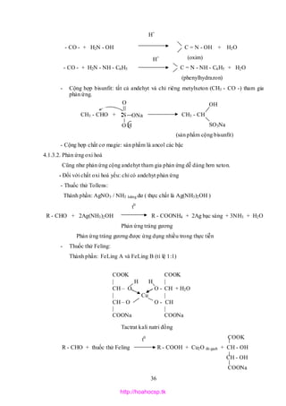 36
- CO - + H2N - OH C = N - OH + H2O
(oxim)
- CO - + H2N - NH - C6H5 C = N - NH - C6H5 + H2O
(phenylhydrazon)
- Cộng hợp bisunfit: tất cả andehyt và chỉ riêng metylxeton (CH3 - CO -) tham gia
phản ứng.
OH
CH3 - CHO + CH3 - CH
SO3Na
(sản phẩm cộng bisunfit)
- Cộng hợp chất cơ magie: sán phấm là ancol các bậc
4.1.3.2. Phản ứng oxi hoá
Cũng như phản ứng cộng andehyt tham gia phản ứng dễ dàng hơn xeton.
* Đối với chất oxi hoá yếu: chỉ có andehyt phản ứng
- Thuốc thử Tollens:
Thành phần: AgNO3 / NH3 loãng dư ( thực chất là Ag(NH3)2OH )
R - CHO + 2Ag(NH3)2OH R - COONH4 + 2Ag bạc sáng + 3NH3 + H2O
Phản ứng tráng gương
Phản ứng tráng gương được ứng dụng nhiều trong thực tiễn
- Thuốc thử Feling:
Thành phần: FeLing A và FeLing B (tỉ lệ 1:1)
Tactrat kali natri đồng
COOK
R - CHO + thuốc thử Feling R - COOH + Cu2O đỏ gạch + CH - OH
CH - OH
COONa
t0
H+
H+
t0
S
O
ONa
O H
COOK COOK
 H H 
CH – O O - CH + H2O
 Cu 
CH – O O - CH
| |
COONa COONa
http://hoahocsp.tk
 