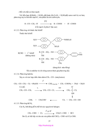 37
* Đối với chất oxi hoá mạnh
Với hỗn hợp (KMnO4 + H2SO4 đđ) hoặc (K2Cr2O7 + H2SO4đđ) xeton mới bị oxi hoá,
phản ứng xảy ra làm đứt mạch C, sản phẩm là axit cacboxylic.
R - CO - CH2 - R' R - COOH + R' - COOH
(Cắt mạch về phía C bậc cao)
4.1.3.3. Phản ứng với thuốc thử Schiff
Thuốc thử Schiff:
CH3
(dung dich màu hồng)
Tất cả andehyt và chỉ riêng axeton tham gia phản ứng nầy
4.1.3.4. Phản ứng halofoc
Xảy ra với các hợp chất chứa nhóm CH3 - CO - (metylxeton)
CH3 - CO - CH3 + 3I2 + 4NaOH CHI3vàngnhạt + CH3 - COONa + 3NaI + 3H2O
Cơ chế: O-
CH3 - CO - CH3 CH3 - CO - CI3 CH3 - C - CI3
OH
CHI3 + CH3COO- -
CI3 + CH3 - CO - OH
4.1.3.5. Phản ứng thế H
Các Hlinh động dễ bị thế bởi các nguyên tử halogen.
CH3 - CHO + Cl2 CH2Cl - CHO + HCl
Dư Cl2 sẽ thế tiếp và cho các sản phẩm thế CHCl2 - CHO và CCl3-CHO.
[O]
t0
I2 OH-
t0
, p, H+
H2N
H2N SO3H
NHSO3H
C
R- CH - SO2 – NH
OH
(+)
NH
RCHO + t2
Schiff
(không màu) C
R- CH - SO2 – NH
OH CH3
http://hoahocsp.tk
 