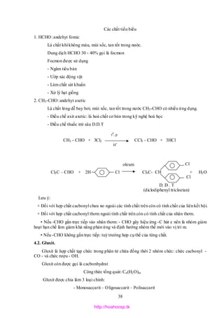 38
Các chất tiểu biểu
1. HCHO: andehyt fomic
Là chất khí không màu, mùi xốc, tan tốt trong nước.
Dung dịch HCHO 30 - 40% gọi là focmon
Focmon được sử dụng
- Ngâm tiêu bản
- Ướp xác động vật
- Làm chất sát khuẩn
- Xử lý hạt giống
2. CH3-CHO: andehyt axetic
Là chất lỏng dễ bay hơi, mùi xốc, tan tốt trong nước CH3-CHO có nhiều ứng dụng.
- Điều chế axit axetic: là hoá chất cơ bản trong kỹ nghệ hoá học
- Điều chế thuốc trừ sâu D.D.T
CH3 - CHO + 3Cl2 CCl3 - CHO + 3HCl
Cl
Cl3C – CHO + 2H Cl Cl3C- CH + H2O
Cl
D. D . T
(diclodiphenyl tricloetan)
Lưu ý:
+ Đối với hợp chất cacbonyl chưa no ngoài các tính chất trên còn có tính chất của liên kết bội.
+ Đối với hợp chất cacbonyl thơm ngoài tính chất trên còn có tính chất của nhân thơm.
• Nếu -CHO gắn trực tiếp vào nhân thơm: - CHO gây hiệu ứng -C hút e nên là nhóm giảm
hoạt hạn chế làm giảm khả năng phản ứng và định hướng nhóm thế mới vào vị trí m.
• Nếu -CHO không gắn trực tiếp: tuỳ trường hợp cụ thể của từng chất.
4.2. Gluxit.
Gluxit là hợp chất tạp chức trong phân tử chứa đồng thời 2 nhóm chức: chức cacbonyl -
CO - và chức rượu - OH.
Gluxit còn được gọi là cacbonhydrat
Công thức tổng quát: Cn(H2O)m
Gluxit được chia làm 3 loại chính:
- Monosaccarit – Oligosaccarit – Polisaccarit
t0
, p
H+
oleum
http://hoahocsp.tk
 