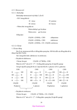 39
4.2.1. Monosaccarit
4.2.1.1. Danh pháp
Danh pháp monosaccarit tuỳ thuộc 2 yếu tố:
- Số C trong phân tử:
3C : triose 5C: pentose
4C: tetrose 6C: hexose
- Nhóm chức trong phân tử:
Nhóm aldehyd: gọi là aldose
Nhóm ceton: gọi là cetose
Chẳng hạn:
CH2OH - (CHOH)3 - CHO : aldopentose
CH2OH - (CHOH)4 - CHO : aldohexose
CH2OH - (CHOH)3 - CO - CH2OH: cetohexose
4.2.1.2. Cấu tạo
1. Cấu tạo thẳng
Đa số các monosaccarit đều có đồng phân quang học. Để biểu diễn các đồng phân đó ta
dùng công thức Fischer.
Xét 2 dang điển hình: aldohexose và cetohexose.
* Xét phân tử aldohexose
Cấu tạo thu gọn: CH2OH - (C*
HOH)4 - CHO
Phân tử có 4C* nên có N = 24
= 16 đồng phân quang học (8 cặp đối quang)
Trong 8 cặp đối quang đó thì có 2 cặp tiêu biểu D, L glucose và D, L galactose.
CHO CHO CHO CHO
H OH HO H H OH HO H
HO H H OH HO H H OH
H OH HO H HO H H OH
H OH HO H H OH HO H
CH2OH CH2OH CH2OH CH2OH
D-glucose L-glucose D-galactose L-galactose
* Xét phân tử cetohexose
Cấu tạo thu gọn: CH2OH - (C*
HOH)3 - CO - CH2OH
Phân tử có 3C*
nên có N = 23
= 8 đồng phân quang học (4 cặp đối quang)
http://hoahocsp.tk
 