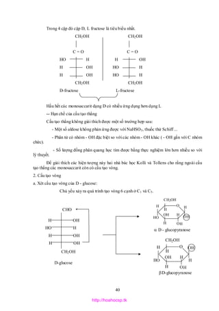 40
O
CH2OH
H
OH
H
OHH
HH O
H
HO
O
CH2OH
H
OH
H
OH
H
HH O
H
HO
Trong 4 cặp đó cặp D, L fructose là tiêu biểu nhất.
CH2OH CH2OH
C = O C = O
HO H H OH
H OH HO H
H OH HO H
CH2OH CH2OH
D-fructose L-fructose
Hầu hết các monosaccarit dạng D có nhiều ứng dụng hơn dạng L
** Hạn chế của cấu tạo thẳng
Cấu tạo thẳng không giải thích được một số trường hợp sau:
- Một số aldose không phản ứng được với NaHSO3, thuốc thử Schiff ...
- Phân tử có nhóm - OH đặc biệt so với các nhóm - OH khác ( - OH gắn với C nhóm
chức).
- Số lượng đồng phân quang học tìm được bằng thực nghiệm lớn hơn nhiều so với
lý thuyết.
Để giải thích các hiện tượng này hai nhà bác học Kolli và Tollens cho rằng ngoài cấu
tạo thẳng các monosaccarit còn có cấu tạo vòng.
2. Cấu tạo vòng
a. Xét cấu tạo vòng của D - glucose:
Chủ yếu xảy ra quá trình tạo vòng 6 cạnh ở C1 và C5.
CHO
H OH
HO H
H OH
H OH
CH2OH
D - glucopyranose
D-glucopyranose
D-glucose
http://hoahocsp.tk
 