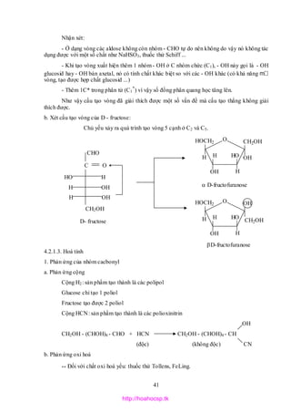 41
O CH2OH
OHH H
OH H
OH
HOCH2
O
CH2OH
OH
H H
OH H
OH
HOCH2
Nhận xét:
- Ở dạng vòng các aldose không còn nhóm - CHO tự do nên không do vậy nó không tác
dụng được với một số chất như NaHSO3, thuốc thử Schiff ...
- Khi tạo vòng xuất hiện thêm 1 nhóm - OH ở C nhóm chức (C1), - OH này gọi là - OH
glucosid hay - OH bán axetal, nó có tính chất khác biệt so với các - OH khác (có khả năng m
vòng, tạo được hợp chất glucosid ...)
- Thêm 1C* trong phân tử (C1
*
) vì vậy số đồng phân quang học tăng lên.
Như vậy cấu tạo vòng đã giải thích được một số vấn đề mà cấu tạo thẳng không giải
thích được.
b. Xét cấu tạo vòng của D - fructose:
Chủ yếu xảy ra quá trình tạo vòng 5 cạnh ở C2 và C5.
4.2.1.3. Hoá tính
1. Phản ứng của nhóm cacbonyl
a. Phản ứng cộng
Cộng H2: sản phẩm tạo thành là các polipol
Glucose chỉ tạo 1 poliol
Fructose tạo được 2 poliol
Cộng HCN: sản phẩm tạo thành là các polioxinitrin
OH
CH2OH - (CHOH)4 - CHO + HCN CH2OH - (CHOH)4 - CH
(độc) (không độc) CN
b. Phản ứng oxi hoá
** Đối với chất oxi hoá yếu: thuốc thử Tollens, FeLing.
CHO
HO H
H OH
H OH
CH2OH
C O
D- fructose
D-fructofuranose
D-fructofuranose
http://hoahocsp.tk
 