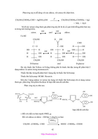 42
O CH2OH
OHH H
OH H
OH
HOCH2
Phản ứng xảy ra dễ dàng với các aldose, với cetose thì chậm hơn.
CH2OH-(CHOH)4-CHO + Ag(NH3)2OH CH2OH-(CHOH)4-COONH4 + Ag
+ NH3 + H2O
Sở dĩ các xetose cũng tham gia phản ứng này đó là do có quá trình đồng phân hoá xảy
ra trong môi trường kiềm.
cetose enol aldose
Cụ thể:
CH2OH H OH
C CHO
C = O C - OH H OH
HO H OH H OH H
H OH H OH H OH
H OH H OH H OH
CH2OH CH2OH CH2OH
D-fructose enol D-glucose
Do vậy thuốc thử Tollens và Feling không phải là thuốc thử đặc trưng để phân biệt 2
dạng andose và xetose trong monosaccarit.
Thuốc thử đặc trưng để phân biệt 2 dạng nầy là thuốc thử Selivanop.
Thuốc thử Selivanop: HClđđ / Resorcin
Khi cho 2 dạng andose và xetose tác dụng với thuốc thử Selivanop chỉ có dạng xetose
tham gia phản ứng. Sản phẩm thu được là hợp chất màu đỏ anh đào.
Phản ứng xảy ra như sau:
hợp chất đỏ anh đào
** Đối với chất oxi hoá mạnh: HNO3 đđ
Đối với aldose cả nhóm - OH bậc 1 cũng bị oxi hoá
CH2OH - (CHOH)4 - CHO HOOC - CHOH)4 - COOH
t0
OH-
OH-
OH-
OH-
HOCH2 CH
HOCH2
CHO
HCl
OH
OH2
OH
OH
OH
OH
HNO3dđ
http://hoahocsp.tk
 