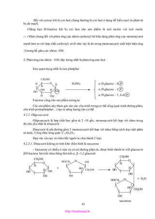 43
O
CH2OH
H
OH
H
OHH
HH O
H
HO
O
H
H
HO
CH2OH
OH
OH
O
CH2OH
OH
OH
OH
HOCH2
O
H
H
HO
CH2OH
OH
O
CH2OH
OH
OH
HOCH2
Đối với cetose khi bị oxi hoá chúng thường bị oxi hoá ở dạng hỗ biến enol và phân tử
bị cắt mạch.
Chẳng hạn D-fructose khi bị oxi hoá cho sản phẩm là axit tactric vaì axit oxalic
* * * Nhìn chung đối với phản ứng của nhóm cacbonyl thì khả năng phản ứng của monosaccarit
mạnh hơn so với hợp chất cacbonyl, sở dĩ như vậy là do trong monosaccarit xuất hiện hiệu ứng
-I tương hỗ giữa các nhóm –OH.
2. Phản ứng của nhóm – OH: đặc trưng nhất là phản ứng este hoá.
Este quan trọng nhất là este photphat
H3PO4  D glucose – 6 P
 D glucose – 1 P
 D glucose – 1, 6 di P
Fructose cũng cho sản phẩm tương tự
Các sản phẩm này tham gia vào các chu trình trong cơ thể sống (quá trình đường phân,
chu trình pentophotphat ...) tạo ra năng lượng cho cơ thể.
4.2.2. Oligosaccarit
Oligosaccarit là hợp chất bao gồm từ 2 -10 gốc, monosaccarit kết hợp với nhau trong
đó chủ yếu nhất là disaccarit.
Disaccarit là nhị đường gồm 2 monosaccarit kết hợp với nhau bằng cách loại một phân
tử nước. Công thức tổng quát: C12H22O11
Dựa vào cấu tạo và tính chất người ta chia thành 2 loại.
4.2.2.1. Disaccarit không có tính khử: điển hình là saccarose
- Saccarose có nhiều ở mía và củ cải đường phân tử, được hình thành từ D glucosevà
D fructose liên kết nhau bằng liên kết , -1,2 glucosid.
+
+ H2O
saccarose
http://hoahocsp.tk
 