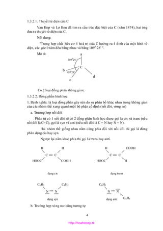 4
1.3.2.1. Thuyết tứ diện của C
Van Hop và Lơ Ben đã tìm ra cấu trúc đặc biệt của C (năm 1874), hai ông
đưa ra thuyết tứ diện của C.
Nội dung:
"Trong hợp chất hữu cơ 4 hoá trị của C hướng ra 4 đỉnh của một hình tứ
diện, các góc ở tâm đều bằng nhau và bằng 1090
28' ".
Mô tả:
Có 2 loại đồng phân không gian:
1.3.2.2. Đồng phần hình học
1. Định nghĩa: là loại đồng phân gây nên do sự phân bố khác nhau trong không gian
của các nhóm thế xung quanh một bộ phận cố định (nối đôi, vòng no)
a. Trường hợp nối đôi
Phân tử có 1 nối đôi sẽ có 2 đồng phân hình học được gọi là cis và trans (nếu
nối đôi là C=C), gọi là syn và anti (nếu nối đôi là C = N hay N = N).
Hai nhóm thế giống nhau nằm cùng phía đối với nối đôi thì gọi là đồng
phân dạng cis hay syn.
Ngược lại nằm khác phía thì gọi là trans hay anti.
b. Trường hợp vòng no: cũng tương tự
c
a
C
d
b
1090
28’
1090
28’
dạng cis
HOOC
H
C
COOH
H
C
dạng trans
HOOC
COOH
C
H
H
C
dạng syn
C6H5
N
C6H5
N
dạng anti C6H5
N
C6H5
N
http://hoahocsp.tk
 