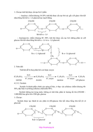 45
O
O
O
O
O
O
O
O
O
O
O
O
O
CH2
O
O O
O
O
O
O
O
O O
1. Cấu tạo:tinh bột được cấu tạo bởi 2 phần
- Amylose: chiếm khoảng 10-20% tinh bột được cấu tạo bởi các gốc D gluco liên kết
nhau bằng liên kết  -1,4 glucosid tạo mạch thẳng.
CH2OH CH2OH CH2OH
liên kết  -1,4
- Amylopectin: chiếm khoảng 80 -90% tinh bột được cấu tạo bởi những phân tử D
glucose liên kết nhau bằng liên kết  -1,4 và  -1,6 glucosid.
lk  -1, 4 glucosid lk glucosid
2. Tính chất
Tinh bột dễ bị thuỷ phân bởi axit hoặc enzym
(C6H10O5)n (C6H10O5)x C12H22O11 C6H12O6
tinh bột dextrin mantose D glucose
4.2.3.2. Xenlulo
Xenlulo là thành phần chính của màng tế bào, ở thực vật cellulose chiếm khoảng 40-
50%, đặc biệt ở sợi bông cellulose chiếm đến 90%.
Xenlulo không tan trong nước, không có tính khử, phân tử lượmg rất lớn (250.000 –
1.000.000) bao gồm trên 1500 gốc glucose
1. Cấu tạo:
Xenlulo được tạo thành từ các phân tử D-glucose liên kết nhau bằng liên kết -1,4
glucosid.
CH2OH CH2OH CH2OH
lk -1,4 glucosid
H2O
H+
,enzym
H2O
H+
, enzym
H2O
H +
enzym
http://hoahocsp.tk
 