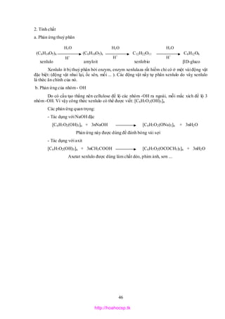46
2. Tính chất
a. Phản ứng thuỷ phân
(C6H10O5)n (C6H10O5)x C12H22O11 C6H12O6
xenlulo amyloit xenlobio D-gluco
Xenlulo ít bị thuỷ phân bởi enzym, enzym xenlulaza rất hiếm chỉ có ở một vài động vật
đặc biệt: (động vật nhai lại, ốc sên, mối ... ). Các động vật nầy tự phân xenlulo do vâỵ xenlulo
là thức ăn chính của nó.
b. Phản ứng của nhóm - OH
Do có cấu tạo thẳng nên cellulose để lộ các nhóm -OH ra ngoài, mỗi mắc xích để lộ 3
nhóm -OH. Vì vậy công thức xenlulo có thể được viết: [C6H7O2(OH)3]n
Các phản ứng quan trọng:
- Tác dụng với NaOH đặc
[C6H7O2(OH)3]n + 3nNaOH [C6H7O2(ONa)3]n + 3nH2O
Phản ứng này được dùng để đánh bóng vải sợi
- Tác dụng với axit
[C6H7O2(OH)3]n + 3nCH3COOH [C6H7O2(OCOCH3)3]n + 3nH2O
Axetat xenlulo được dùng làm chất dẻo, phim ảnh, sơn ...
H+
H+
H+
H2O H2O H2O
http://hoahocsp.tk
 