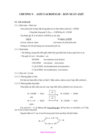 47
R C
O
O H
H O
C R
O
CHƯƠNG V. AXIT CACBOXYLIC - DẪN XUẤT AXIT
5.1. Axit cacboxylic
5.1.1. Khái niệm - Phân loại
Axit cacboxylic là hợp chất trong phân tử có chứa nhóm cacboxyl - COOH.
Công thức tổng quát: CnH2n+1 - COOH hay R - COOH
Tuỳ thuộc gốc R và số nhóm -COOH ta có các loại
Gốc R Số nhóm - COOH
Axit no, chưa no, thơm Axit mono, di, policacboxylic
Chúng ta xét chủ yếu dạng axit monocacboxylic no.
5.1.2. Danh pháp
- Tên thường: mang tính chất ngẫu nhiên liên quan đến lịch sử hay người tìm ra nó.
- Tên quốc tế: axit + tên ankan + oic
HCOOH axit metanoic (axit focmic)
CH3COOH axit etanoic (axit axetic)
C15H31COOH axit hexadecanoic (axit panmitic)
C17H35COOH axit octadecanoic (axit stearic)
5.1.3. Điều chế - Lý tính
5.1.3.1. Phương pháp oxi hoá
Oxi hoá các hợp chất có bậc oxi hoá C thấp: anken, ankyn, ancol, hợp chất cacbonyl....
5.1.3.2. Phương pháp thuỷ phân
Thuỷ phân các dẫn xuất của axit: este, hợp chất nitrin, anhydrit axit, clorua axit ...
R - COOR' + H2O R - COOH + R'OH
este
R - C  N + 2H2O R - COOH + H2O
nitrin
Các axit từ C1 - C3 là những chất lỏng không màu, dễ bay hơn, có mùi dấm, có ts
0
khá
cao và tan vô hạn trong nước.
Nguyên nhân có ts
0
cao và tan tốt trong nước là do tạo được liên kết hydro.
H+
H+
http://hoahocsp.tk
 