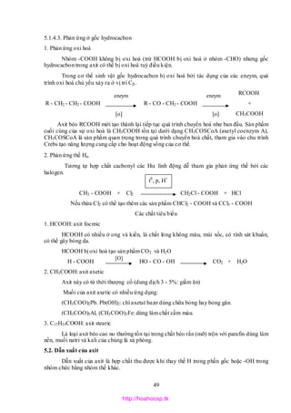 49
5.1.4.3. Phản ứng ở gốc hydrocacbon
1. Phản ứng oxi hoá
Nhóm -COOH không bị oxi hoá (trừ HCOOH bị oxi hoá ở nhóm -CHO) nhưng gốc
hydrocacbon trong axit có thể bị oxi hoá tuỳ điều kiện.
Trong cơ thể sinh vật gốc hydrocacbon bị oxi hoá bởi tác dụng của các enzym, quá
trình oxi hoá chủ yếu xảy ra ở vị trí C.
RCOOH
R - CH2 - CH2 - COOH R - CO - CH2 - COOH +
CH3COOH
Axit béo RCOOH mới tạo thành lại tiếp tục quá trình chuyển hoá như ban đầu. Sản phẩm
cuối cùng của sự oxi hoá là CH3COOH tồn tại dưới dạng CH3COSCoA (axetyl coenzym A),
CH3COSCoA là sản phẩm quan trọng trong quá trình chuyển hoá chất, tham gia vào chu trình
Crebs tạo năng lượng cung cấp cho hoạt động sống của cơ thể.
2. Phản ứng thế H
Tương tự hợp chất cacbonyl các H linh động dễ tham gia phản ứng thế bởi các
halogen.
CH3 - COOH + Cl2 CH2Cl - COOH + HCl
Nếu thừa Cl2 có thể tạo thêm các sản phẩm CHCl2 - COOH và CCl3 - COOH
Các chất tiêu biểu
1. HCOOH: axit focmic
HCOOH có nhiều ở ong và kiến, là chất lỏng không màu, mùi xốc, có tính sát khuẩn,
có thể gây bỏng da.
HCOOH bị oxi hoá tạo sản phẩm CO2 và H2O
H - COOH HO - CO - OH CO2 + H2O
2. CH3COOH: axit axetic
Axit này có từ thời thượng cổ (dung dịch 3 - 5%: giấm ăn)
Muối của axit axetic có nhiều ứng dụng:
(CH3COO)2Pb. Pb(OH)2: chì axetat bazơ dùng chữa bỏng hay bong gân.
(CH3COO)3Al, (CH3COO)3Fe: dùng làm chất cầm màu.
3. C17H35COOH: axit stearic
Là loại axit béo cao no thường tồn tại trong chất béo rắn (mỡ) trộn với parafin dùng làm
nến, muối natri và kali của chúng là xà phòng.
5.2. Dẫn xuất của axit
Dẫn xuất của axit là hợp chất thu được khi thay thế H trong phần gốc hoặc -OH trong
nhóm chức bằng nhóm thế khác.
[o]
enzym
[o]
enzym
[O]
t0
, p, H+
http://hoahocsp.tk
 