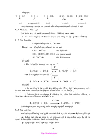 50
Chẳng hạn:
R - C - OR' R - C - X R - C - NH2 R - CH - COOH R - CH - COOH
O O O OH NH2
este halogenua axit amit oxiaxit aminoaxit
Trong phần này chúng ta chỉ khảo sát dẫn xuất quan trọng nhất của axit là este
5.2.1. Khái niệm – Phân loại
Este là dẫn xuất của axit khi thay thế nhóm - OH bằng nhóm - OR'.
Có 2 loại: este đơn giản (este hoa quả hay este) và este phức tạp (lipit hay chất béo).
5.2.2. Este đơn giản
Công thức tổng quát: R - CO - OR'
* Tên gọi: este + tên gốc hydrocacbon + tên gốc axit
CH3 - COOC2H5 este etylaxetat
CH3 - COO(CH2)2CH(CH3)2 este isoamylaxetat
H - COOC6H5 este fomiatphenyl
* Điều chế:
+ Thực hiện phản ứng este hoá: xúc tác H+
R - COOH + R'OH R - COOR' + H2O
+ Đi từ halogenua axit: xúc tác H+
R - CO - X + R'OH R - COOR + HX
* Tính chất
+ Đa số chúng là những chất lỏng không màu, dễ bay hơi, không tan trong nước,
nhẹ hơn nước và có mùi thơm dễ chịu (mùi thơm hoa quả: lê, táo, chuối ...)
+ Phản ứng đặc trưng của este là phản ứng thuỷ phân. Quá trình thuỷ phân xảy ra
có thể thực hiện trong môi trường axit hoặc bazơ.
R - COOR' + H2O R - COOH + R'OH
Este đơn giản (este) được dùng nhiều trong kỹ nghệ về hương liệu.
5.2.3. Este phức tạp
Một loại hợp chất cũng được gọi là este đó là lipit hay chất béo thuộc loại este phức tạp
Lipit là hợp chất rất quan trọng đối với con người, nó là nguồn năng lượng dự trữ cho
cơ thể, là thành phần cơ bản cấu thành nên cơ thể sống.
Lipit động vật gọi là mỡ, lipit thực vật gọi là dầu.
H+
, (OH-
)
H+
H+
http://hoahocsp.tk
 