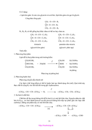 51
Có 2 dạng:
* Lipit đơn giản: là este của glyxerin và axit béo, lipit đơn giản còn gọi là glyerit.
Công thức tổng quát:
CH2 - O - CO - R1
CH - O - CO - R2
CH2 - O - CO - R3
R1, R2, R3 có thể giống hay khác nhau có thể no hay chưa no.
CH2 - O - CO - C17H35 CH2 - O - CO - C15H31
CH - O - CO - C17H35 CH - O - CO - C17H33
CH2 - O - CO - C17H35 CH2 - O - CO - C17H35
tristearin panmito-oleo-stearin
(glyxerit đơn giản) (glyxerit phức tạp)
Tính chất:
1. Phản ứng thuỷ phân
Lipit dễ bị thuỷ phân trong môi trường kiềm
CH2OCOR1 CH2OH R1COONa
CHOCOR2 + 3NaOH CHOH + R2COONa
CH2OCOR3 CH2OH R3COONa
xà phòng
Phản ứng xà phòng hoá
2. Phản ứng hydro hoá
Phản ứng chuyển dầu thành mỡ
Các lipit ở thể lỏng (dầu) có thể bị hydro hoá tạo thành dạng rắn (mỡ). Quá trình này
thực chất là cộng H2 vào liên kết đôi trong gốc hydrocacbon.
- (CH2)n - CH = CH - (CH2)m
-
+ H2 - (CH2)n - CH2 - CH2 - (CH2)m
-
3. Sự hoá ôi chất béo
Chất béo để lâu trong không khí dễ bị hoá ôi có mùi hôi khó chịu. Nguyên nhân do chất
béo bị O2KK oxi hoá thành peroxit sau đó peroxit không bền tiếp tục phân giải cho hợp chất
cacbonyl, những sản phẩm này có mùi hôi khó chịu.
- (CH2)n - CH = CH - (CH2)m
-
- (CH2)n - CH - CH - (CH2)m
-
O O
- (CH2)n - CHO + - (CH2)m - CHO
t0
t0
[o]
http://hoahocsp.tk
 