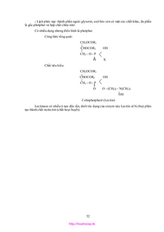 52
* Lipit phức tạp: thành phần ngoài glyxerin, axit béo còn có mặt các chất khác, đa phần
là gốc photphat và hợp chất chứa nitơ.
Có nhiều dạng nhưng điển hình là photphat.
Công thức tổng quát:
CH2OCOR1
CHOCOR2 OH
CH2 - O - P
O X
Chất tiêu biểu:
CH2OCOR1
CHOCOR2 OH
CH2 - O - P
O O - (CH2)2 - N(CH3)3
OH
Colinphotphatit (Lecitin)
Lecitinase có nhiều ở nọc độc rắn, dưới tác dụng của enzym này Lecitin sẽ bị thuỷ phân
tạo thành chất isolecitin (chất hoại huyết).
http://hoahocsp.tk
 
