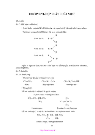 53
CHƯƠNG VI. HỢP CHẤT CHỨA NITƠ
6.1. Amin
6.1.1. Khái niệm - phân loại
- Amin là dẫn xuất của NH3 khi thay thế các nguyên tử H bằng các gốc hydrocacbon.
- Tuỳ thuộc số nguyên tử H bị thay thế ta có amin các bậc:
H
Amin bậc 1: R - N
H
H
Amin bậc 2: R - N
R’
Amin bậc 3: R
N - R''
R'
Ngoài ra người ta còn phân loại amin dựa vào cấu tạo gốc hydrocacbon: amin béo,
amin vòng thơm.
6.1.2. Amin béo
6.1.2.1. Danh pháp
- Tên thường: tên gốc hydrocacbon + amin
CH3 - NH2 CH3 - NH - C2H5 CH3 - N(CH3) - CH3
metyl metyletylamin trimetylamin
- Tên quốc tế:
Đối với amin bậc 1: nhóm NH2 gọi là amino.
Vị trí + amino + tên hydrocacbon
CH3 - CH2 - CH - CH3 CH3
NH2 CH3 - C - CH3
NH2
2-aminobutan 2-amino- 2- metyl propan
Đối với amin bậc 2 và bậc 3: N tên nhánh + tên hydrocacbon + amin
CH3 - CH2 - N - CH2 - CH - CH3
CH3 CH3
Nmetyl Netyl-2-metylpropan amin
http://hoahocsp.tk
 