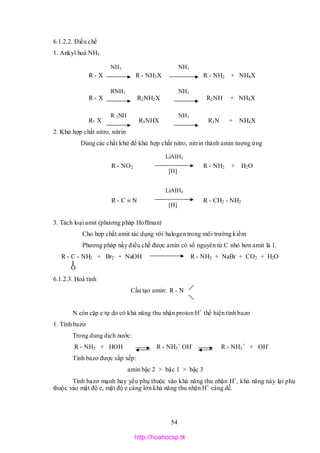 54
6.1.2.2. Điều chế
1. Ankyl hoá NH3
R - X R - NH3X R - NH2 + NH4X
R - X R2NH2X R2NH + NH4X
R- X R3NHX R3N + NH4X
2. Khử hợp chất nitro, nitrin
Dùng các chất khử để khử hợp chất nitro, nitrin thành amin tương ứng
R - NO2 R - NH2 + H2O
R - C  N R - CH2 - NH2
3. Tách loại amit (phương pháp Hoffman)
Cho hợp chất amit tác dụng với halogen trong môi trường kiềm
Phương pháp nầy điều chế được amin có số nguyên tử C nhỏ hơn amit là 1.
R - C - NH2 + Br2 + NaOH R - NH2 + NaBr + CO2 + H2O
O
6.1.2.3. Hoá tính
Cấu tạo amin: R - N
N còn cặp e tự do có khả năng thu nhận proton H+
thể hiện tính bazơ
1. Tính bazơ
Trong dung dịch nước:
R - NH2 + HOH R - NH3
+
OH-
R - NH3
+
+ OH-
Tính bazơ được sắp xếp:
amin bậc 2 > bậc 1 > bậc 3
Tính bazơ mạnh hay yếu phụ thuộc vào khả năng thu nhận H+
, khả năng này lại phụ
thuộc vào mật độ e, mật độ e càng lớn khả năng thu nhận H+
càng dễ.
NH3
RNH2
R 2NH
NH3
NH3
NH3
LiAIH4
LiAIH4
[H]
[H]
http://hoahocsp.tk
 