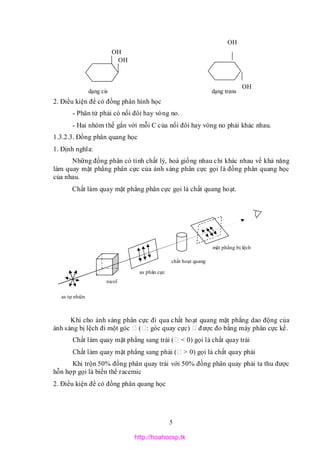 5
2. Điều kiện để có đồng phân hình học
- Phân tử phải có nối đôi hay vòng no.
- Hai nhóm thế gắn với mỗi C của nối đôi hay vòng no phải khác nhau.
1.3.2.3. Đồng phân quang học
1. Định nghĩa:
Những đồng phân có tính chất lý, hoá giống nhau chỉ khác nhau về khả năng
làm quay mặt phẳng phân cực của ánh sáng phân cực gọi là đồng phân quang học
của nhau.
Chất làm quay mặt phẳng phân cực gọi là chất quang hoạt.
Khi cho ánh sáng phân cực đi qua chất hoạt quang mặt phẳng dao động của
ánh sáng bị lệch đi một góc ( : góc quay cực) được đo bằng máy phân cực kế.
Chất làm quay mặt phẳng sang trái ( < 0) gọi là chất quay trái
Chất làm quay mặt phẳng sang phải ( > 0) gọi là chất quay phải
Khi trộn 50% đồng phân quay trái với 50% đồng phân quay phải ta thu được
hỗn hợp gọi là biến thể racemic
2. Điều kiện để có đồng phân quang học
OH
OH
OH
OH
dạng transdạng cis
as tự nhiên
as phân cực
nicol
chất hoạt quang
mặt phẳng bị lệch
http://hoahocsp.tk
 