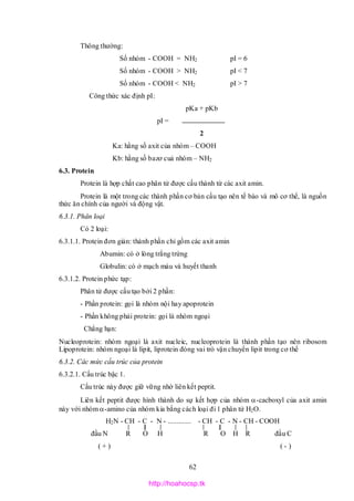 62
Thông thường:
Số nhóm - COOH = NH2 pI = 6
Số nhóm - COOH > NH2 pI < 7
Số nhóm - COOH < NH2 pI > 7
Công thức xác định pI:
pKa + pKb
pI =
2
Ka: hằng số axit của nhóm – COOH
Kb: hằng số bazơ cuả nhóm – NH2
6.3. Protein
Protein là hợp chất cao phân tử được cấu thành từ các axit amin.
Protein là một trong các thành phần cơ bản cấu tạo nên tế bào và mô cơ thể, là nguồn
thức ăn chính của người và động vật.
6.3.1. Phân loại
Có 2 loại:
6.3.1.1. Protein đơn giản: thành phần chỉ gồm các axit amin
Abumin: có ở lòng trắng trứng
Globulin: có ở mạch máu và huyết thanh
6.3.1.2. Protein phức tạp:
Phân tử được cấu tạo bởi 2 phần:
- Phần protein: gọi là nhóm nội hay apoprotein
- Phần không phải protein: gọi là nhóm ngoại
Chẳng hạn:
Nucleoprotein: nhóm ngoại là axit nucleic, nucleoprotein là thành phần tạo nên ribosom
Lipoprotein: nhóm ngoại là lipit, liprotein đóng vai trò vận chuyển lipit trong cơ thể
6.3.2. Các mức cấu trúc của protein
6.3.2.1. Cấu trúc bậc 1.
Cấu trúc này được giữ vững nhờ liên kết peptit.
Liên kết peptit được hình thành do sự kết hợp của nhóm -cacboxyl của axit amin
này với nhóm -amino của nhóm kia bằng cách loại đi 1 phân tử H2O.
H2N - CH - C - N - ............. - CH - C - N - CH - COOH
đầu N R O H R O H R đầu C
( + ) ( - )
http://hoahocsp.tk
 