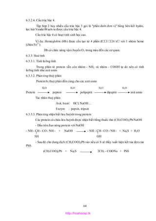 64
6.3.2.4. Cấu trúc bậc 4.
Tập hợp 2 hay nhiều cấu trúc bậc 3 gọi là "phần dưới đơn vị" bằng liên kết hydro,
lực hút VanderWaals ta được cấu trúc bậc 4.
Cấu trúc bậc 4 có hoạt tính sinh học cao.
Ví dụ: Hemoglobin (Hb) được cấu tạo từ 4 phần d i n v với 1 nhóm heme
(chứa Fe2+
).
Hb có chức năng vận chuyển O2 trong máu đến các cơ quan.
6.3.3. Hoá tính
6.3.3.1. Tính lưỡng tính
Trong phân tử protein vẫn còn nhóm - NH2 và nhóm - COOH tự do nên có tính
lưỡng tính như axit amin
6.3.3.2. Phản ứng thuỷ phân
Protein bị thuỷ phân đến cùng cho các axit amin
Protein pepton polipeptit dipeptit axit amin
Tác nhân thuỷ phân
Axit, bazơ: HCl, NaOH ...
Enzym : pepsin, tripsin
6.3.3.3. Phản ứng nhận biết lưu huỳnh trong protein
Các protein có chứa lưu huỳnh được nhận biết bằng thuốc thử (CH3COO)2Pb/NaOH
- Đầu tiên đun nóng protein với NaOH
- NH - CH - CO - NH - + NaOH - NH - CH - CO - NH - + Na2S + H2O
SH OH
- Sau đó cho dung dịch (CH3COO)2Pb vào nếu có S sẽ thấy xuất hiện kết tủa đen của
PbS.
(CH3COO)2Pb + Na2S 2CH3 - COONa + PbS
H2O H2O H2O H2O
http://hoahocsp.tk
 