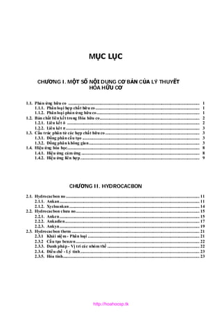 MỤC LỤC
CHƯƠNG I. MỘT SỐ NỘI DUNG CƠ BẢN CỦA LÝ THUYẾT
HÓA HỮU CƠ
1.1. Phản ứng hữu co ......................................................................................................................... 1
1.1.1. Phân loại hợp chất hữu co................................................................................................ 1
1.1.2. Phân loại phản ứng hữu co............................................................................................... 1
1.2. Bản chất liên kết trong Hóa hữu co............................................................................................ 2
1.2.1. Liên kết δ .......................................................................................................................... 2
1.2.2. Liên kêt π ........................................................................................................................... 3
1.3. Cấu trúc phân tử các hợp chất hữu co....................................................................................... 3
1.3.1. Đồng phân cấu tạo ............................................................................................................ 3
1.3.2. Đồng phân không gian...................................................................................................... 3
1.4. Hiệu ứng hóa học.......................................................................................................................... 8
1.4.1. Hiệu ứng cảm ứng ............................................................................................................. 8
1.4.2. Hiệu ứng liên hợp.............................................................................................................. 9
CHƯƠNG II. HYDROCACBON
2.1. Hydrocacbon no ........................................................................................................................... 11
2.1.1. Ankan................................................................................................................................. 11
2.1.2. Xycloankan ........................................................................................................................ 14
2.2. Hydrocacbon chưa no.................................................................................................................. 15
2.2.1. Anken................................................................................................................................. 15
2.2.2. Ankadien............................................................................................................................ 17
2.2.3. Ankyn................................................................................................................................. 19
2.3. Hydrocacbon thơm ...................................................................................................................... 21
2.3.1 Khái niệm- Phân loại ....................................................................................................... 21
2.3.2 Cấu tạo benzen.................................................................................................................. 22
2.3.3. Danh pháp - Vị trí các nhóm thế ..................................................................................... 22
2.3.4. Điều chế - Lý tính.............................................................................................................. 23
2.3.5. Hóa tính.............................................................................................................................. 23
http://hoahocsp.tk
 