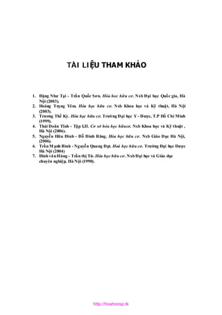 TÀI LIỆU THAM KHẢO
1. Đặng Như Tại - Trần Quốc Sơn. Hóa hoc hữu cơ. Nxb Đại học Quốc gia, Hà
Nội (2003).
2. Hoàng Trọng Yêm. Hóa học hữu cơ. Nxb Khoa học và Kỹ thuật, Hà Nội
(2003).
3. Trương Thế Kỷ. Hóa học hữu cơ. Trường Đại học Y - Dược, T.P Hồ Chí Minh
(1999).
4. Thái Doãn Tĩnh - Tập I,II. Cơ sở hóa học hữucơ. Nxb Khoa học và Kỹ thuật ,
Hà Nội (2006).
5. Nguyễn Hữu Đình - Đỗ Đình Răng. Hóa học hữu cơ. Nxb Giáo Dục Hà Nội,
(2006).
6. Trần M ạnh Bình - Nguyễn Quang Đạt. Hoá học hữu cơ. Trường Đại học Dược
Hà Nội (2004)
7. Đinh văn Hùng - Trần thị Từ. Hóa học hữu cơ. Nxb Đại học và Giáo dục
chuyên nghiệp, Hà Nội (1990).
http://hoahocsp.tk
 
