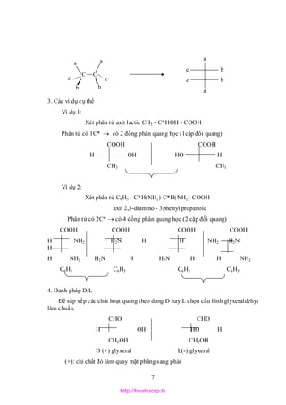 7
c
C C
a
c
a
bb
a
c b
c b
a
3. Các ví dụ cụ thể
Ví dụ 1:
Xét phân tử axit lactic CH3 - C*HOH - COOH
Phân tử có 1C*  có 2 đồng phân quang học (1cặp đối quang)
COOH COOH
H OH HO H
CH3 CH3
Ví dụ 2:
Xét phân tử C6H5 - C*H(NH2)-C*H(NH2)-COOH
axit 2,3-diamino - 3phenyl propanoic
Phân tử có 2C*  có 4 đồng phân quang học (2 cặp đối quang)
COOH COOH COOH COOH
H NH2 H2N H H NH2 H2N
H
H NH2 H2N H H2N H H NH2
C6H5 C6H5 C6H5 C6H5
4. Danh pháp D,L
Để sắp xếp các chất hoạt quang theo dạng D hay L chọn cấu hình glyxeraldehyt
làm chuẩn.
CHO CHO
H OH HO H
CH2OH CH2OH
D (+) glyxeral L(-) glyxeral
(+): chỉ chất đó làm quay mặt phẳng sang phải
http://hoahocsp.tk
 