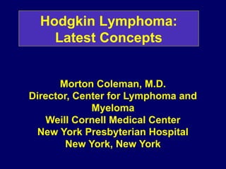 Morton Coleman, M.D.
Director, Center for Lymphoma and
Myeloma
Weill Cornell Medical Center
New York Presbyterian Hospital
New York, New York
Hodgkin Lymphoma:
Latest Concepts
 