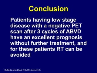 Conclusion
Patients having low stage
disease with a negative PET
scan after 3 cycles of ABVD
have an excellent prognosis
without further treatment, and
for these patients RT can be
avoided
Radford J, et al. Blood. 2012;120: Abstract 547.
 