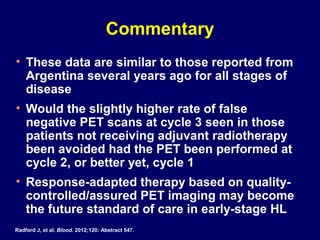 Commentary
• These data are similar to those reported from
Argentina several years ago for all stages of
disease
• Would the slightly higher rate of false
negative PET scans at cycle 3 seen in those
patients not receiving adjuvant radiotherapy
been avoided had the PET been performed at
cycle 2, or better yet, cycle 1
• Response-adapted therapy based on quality-
controlled/assured PET imaging may become
the future standard of care in early-stage HL
Radford J, et al. Blood. 2012;120: Abstract 547.
 