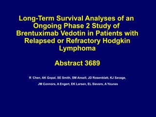 Long-Term Survival Analyses of an
Ongoing Phase 2 Study of
Brentuximab Vedotin in Patients with
Relapsed or Refractory Hodgkin
Lymphoma
Abstract 3689
R Chen, AK Gopal, SE Smith, SM Ansell, JD Rosenblatt, KJ Savage,
JM Connors, A Engert, EK Larsen, EL Sievers, A Younes
 