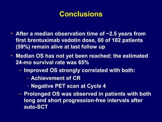 Conclusions
• After a median observation time of ~2.5 years from
first brentuximab vedotin dose, 60 of 102 patients
(59%) remain alive at last follow up
• Median OS has not yet been reached; the estimated
24-mo survival rate was 65%
– Improved OS strongly correlated with both:
- Achievement of CR
- Negative PET scan at Cycle 4
– Prolonged OS was observed in patients with both
long and short progression-free intervals after
auto-SCT
 
