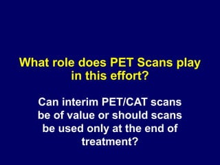 What role does PET Scans play
in this effort?
Can interim PET/CAT scans
be of value or should scans
be used only at the end of
treatment?
 